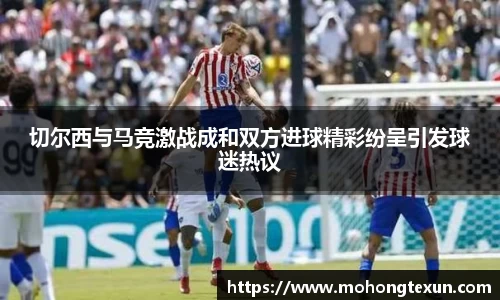 切尔西与马竞激战成和双方进球精彩纷呈引发球迷热议