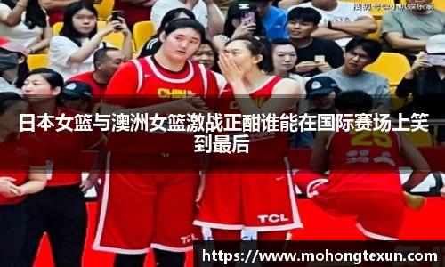 日本女篮与澳洲女篮激战正酣谁能在国际赛场上笑到最后