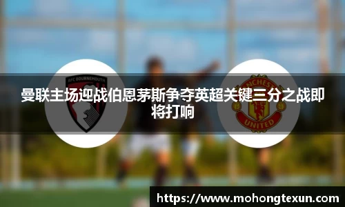 曼联主场迎战伯恩茅斯争夺英超关键三分之战即将打响